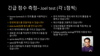 긴급 점수 측정– Joel test (각 1점씩)
• Source Control(소스 컨트롤)을 사용하십니
까?
• 한번에 빌드를 만들어낼 수 있습니까?
• daily build(일별 빌드)를 만드십니까?
• 버그 데이타베이스를 가지고 있습니까?
• 새로운 코드를 작성하기 전에 버그들을 잡
습니까?
• up-to-date(최신) 스케줄을 가지고 있습니까?
• spec(설계서)를 가지고 있습니까?
• 프로그래머들이 조용한 작업환경을 가지고
있습니까?
• 돈이 허락하는 한도내의 최고의 툴들을 사
용하고 있습니까?
• 테스터들을 고용하고 있습니까?
• 신입사원들은 면접때 코드를 직접 짜는 실
기시험을 봅니까?
• hallway usability testing(무작위 사용성 테스
팅)을 하십니까?
 