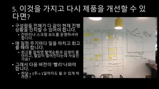 5. 이것을 가지고 다시 제품을 개선할 수 있
다면?
• 구성원들 전체가 다 같이 현재 진행
상황을 인지할 수 있어야 합니다.
• 칸반이나 스크럼 보드를 운영하셔야
합니다.
• 매 일정 주기마다 일을 마치고 회고
를 해야 합니다.
• 회고를 잘하면 혈액순환과 섭생이 좋
아지고, 혈압이 떨어진다는데 사실인
가요?
• 그래서 다음 버전이 ‘빨리’나와야
합니다.
• 한달-> 1주-> 1일까지도 될 수 있게 하
려면 ?
 