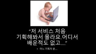 “저 서비스 처음
기획해봐서 몰라요.어디서
배운적도 없고….”
• 어느 기획자 분….
 