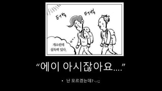 “에이 아시잖아요….”
• 난 모르겠는데? -.-;;
 