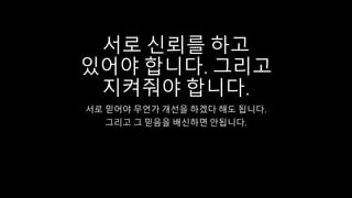 서로 신뢰를 하고
있어야 합니다. 그리고
지켜줘야 합니다.
서로 믿어야 무언가 개선을 하겠다 해도 됩니다.
그리고 그 믿음을 배신하면 안됩니다.
 