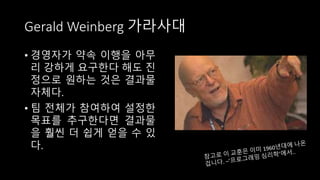 Gerald Weinberg 가라사대
• 경영자가 약속 이행을 아무
리 강하게 요구한다 해도 진
정으로 원하는 것은 결과물
자체다.
• 팀 전체가 참여하여 설정한
목표를 추구한다면 결과물
을 훨씬 더 쉽게 얻을 수 있
다.
 