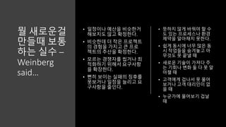 뭘 새로운걸
만들때 보통
하는 실수 –
Weinberg
said…
• 일정이나 예산을 비슷한거
해보지도 않고 확정한다.
• 비슷한데 더 작은 프로젝트
의 경험을 가지고 큰 프로
젝트의 추산을 확정한다.
• 모르는 경쟁자를 씹거나 최
적화하기 위해서 요구사항
을 확장한다.
• 뻔히 보이는 실패의 징후를
못보거나 일정을 늘리고 요
구사항을 줄인다.
• 뜻하지 않게 바꿔야 할 수
도 있는 프로세스나 환경
제약을 알아채지 못한다.
• 쉽게 동시에 너무 많은 동
시 작업들을 숨겨놓고 아
무것도 못 끝낼 때
• 새로운 기술이 가져다 주
는 기회나 변화 둘 다 못 알
아챌 때
• 고객에게 겁나서 못 물어
보거나 고객 대리인이 없
을 때
• 누군가에 물어보기 겁날
때
 