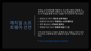 애자일 소프
트웨어 선언
우리는 소프트웨어를 개발하고, 또 다른 사람의 개발을 도
와주면서 소프트웨어 개발의 더 나은 방법들을 찾아가고 있
다. 이 작업을 통해 우리는 다음을 가치 있게 여기게 되었다:
• 공정과 도구보다 개인과 상호작용을
• 포괄적인 문서보다 작동하는 소프트웨어를
• 계약 협상보다 고객과의 협력을
• 계획을 따르기보다 변화에 대응하기를
가치 있게 여긴다. 이 말은, 왼쪽에 있는 것들도 가치가 있지
만,우리는 오른쪽에 있는 것들에 더 높은 가치를 둔다는 것
이다.
• http://www.agilemanifesto.org/iso/ko/
 