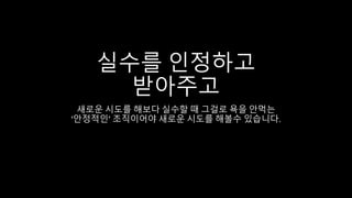 실수를 인정하고
받아주고
새로운 시도를 해보다 실수할 때 그걸로 욕을 안먹는
‘안정적인’ 조직이어야 새로운 시도를 해볼수 있습니다.
 