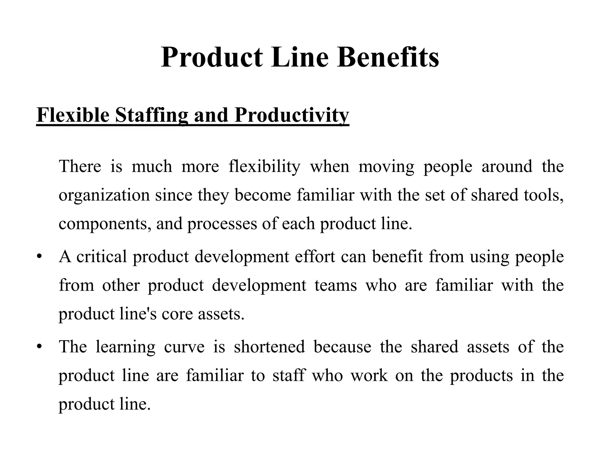 Product Line Benefits
Flexible Staffing and Productivity
There is much more flexibility when moving people around the
organization since they become familiar with the set of shared tools,
components, and processes of each product line.
• A critical product development effort can benefit from using people
from other product development teams who are familiar with the
product line's core assets.
• The learning curve is shortened because the shared assets of the
product line are familiar to staff who work on the products in the
product line.
 