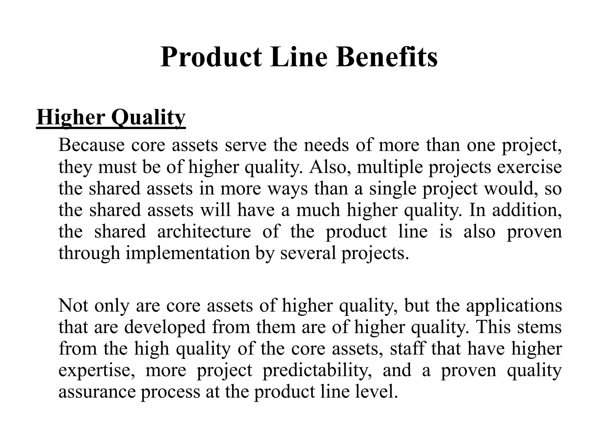 Product Line Benefits
Higher Quality
Because core assets serve the needs of more than one project,
they must be of higher quality. Also, multiple projects exercise
the shared assets in more ways than a single project would, so
the shared assets will have a much higher quality. In addition,
the shared architecture of the product line is also proven
through implementation by several projects.
Not only are core assets of higher quality, but the applications
that are developed from them are of higher quality. This stems
from the high quality of the core assets, staff that have higher
expertise, more project predictability, and a proven quality
assurance process at the product line level.
 