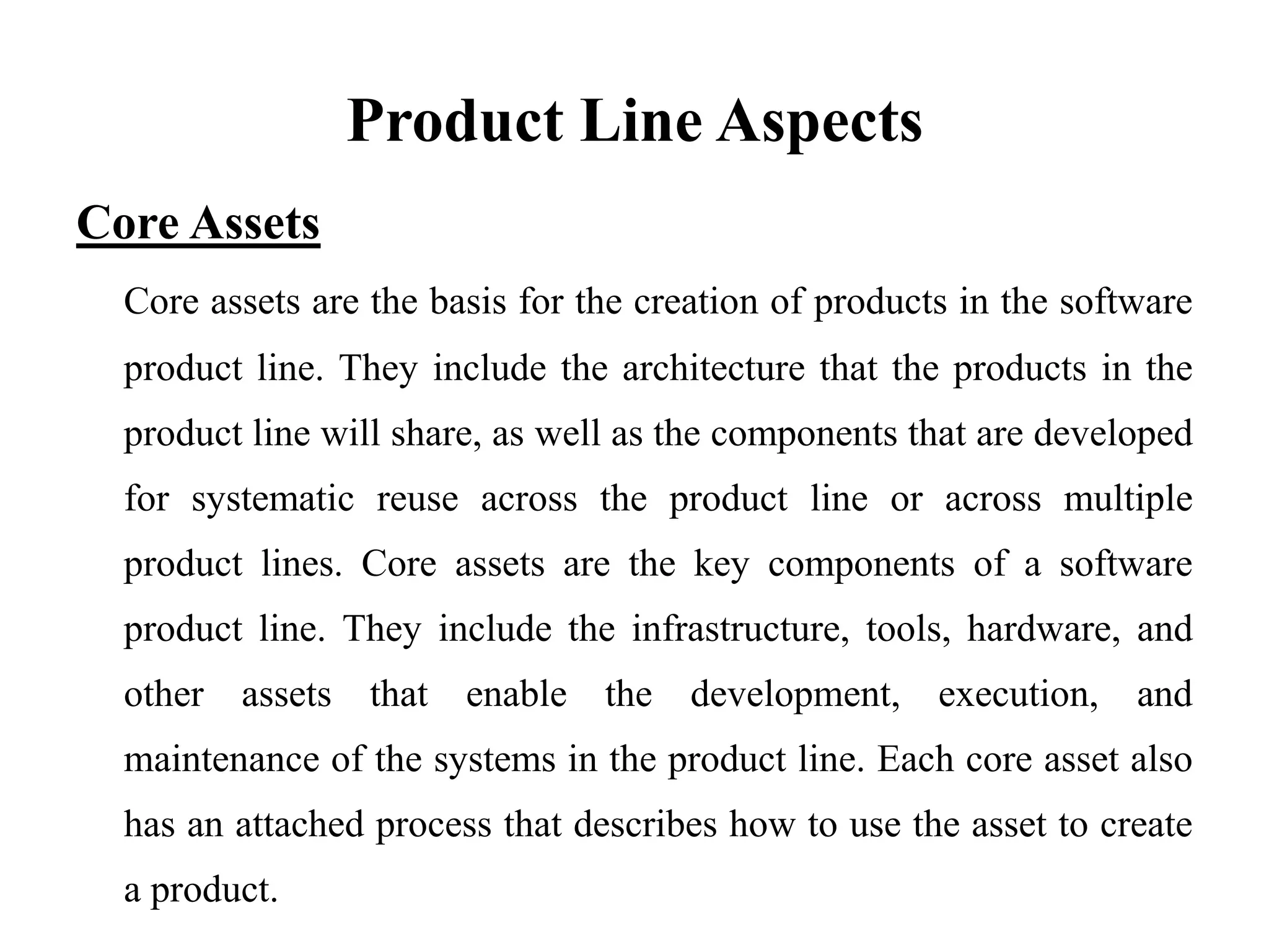 Product Line Aspects
Core Assets
Core assets are the basis for the creation of products in the software
product line. They include the architecture that the products in the
product line will share, as well as the components that are developed
for systematic reuse across the product line or across multiple
product lines. Core assets are the key components of a software
product line. They include the infrastructure, tools, hardware, and
other assets that enable the development, execution, and
maintenance of the systems in the product line. Each core asset also
has an attached process that describes how to use the asset to create
a product.
 