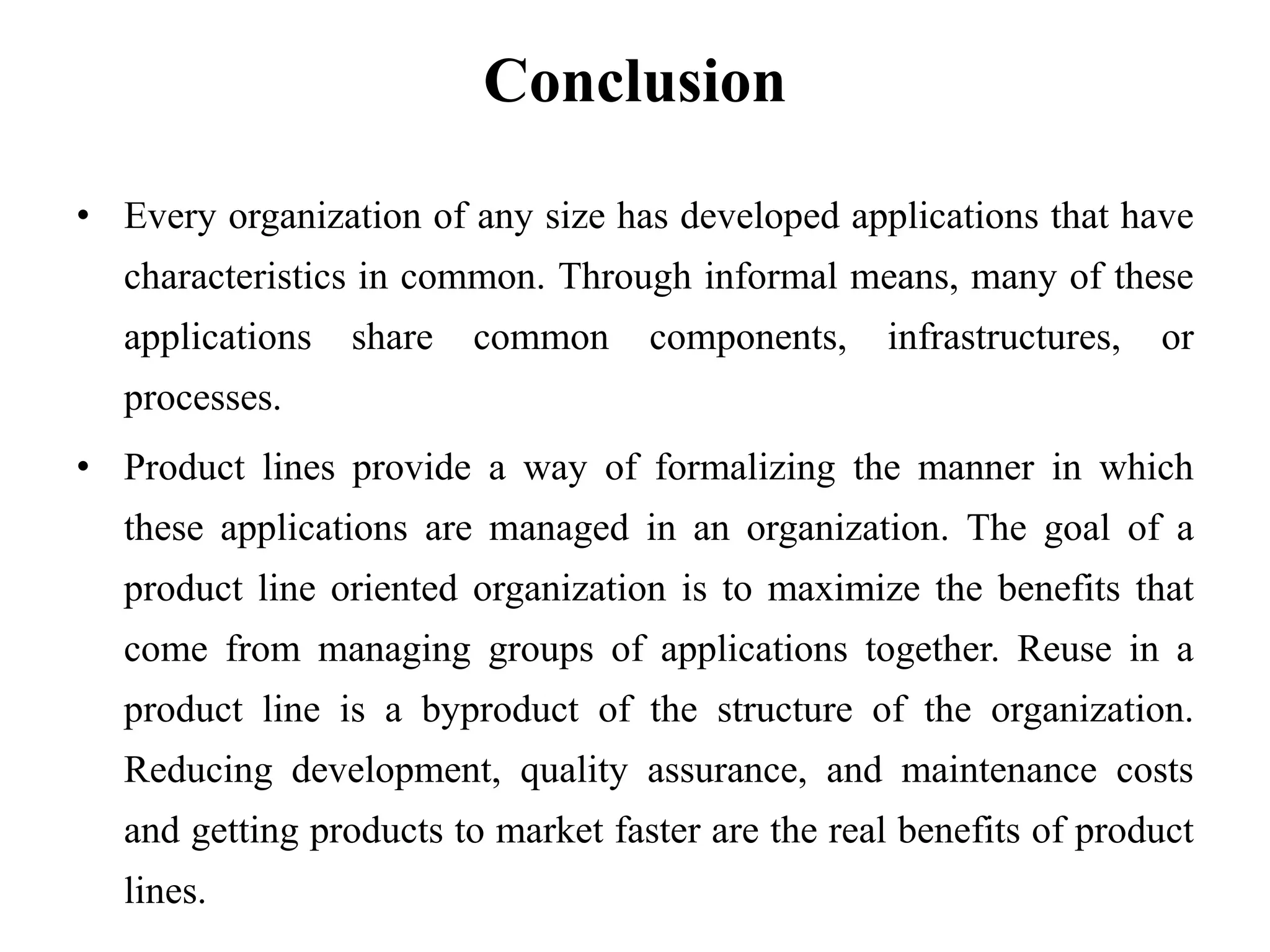 Conclusion
• Every organization of any size has developed applications that have
characteristics in common. Through informal means, many of these
applications share common components, infrastructures, or
processes.
• Product lines provide a way of formalizing the manner in which
these applications are managed in an organization. The goal of a
product line oriented organization is to maximize the benefits that
come from managing groups of applications together. Reuse in a
product line is a byproduct of the structure of the organization.
Reducing development, quality assurance, and maintenance costs
and getting products to market faster are the real benefits of product
lines.
 
