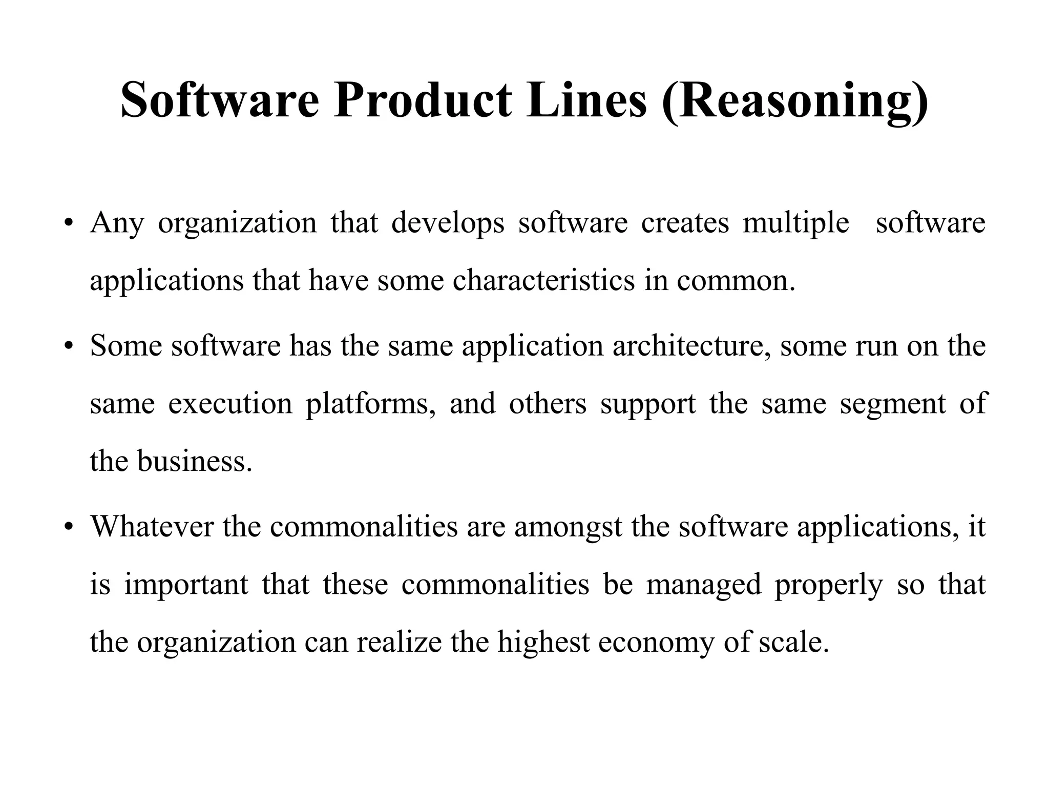 Software Product Lines (Reasoning)
• Any organization that develops software creates multiple software
applications that have some characteristics in common.
• Some software has the same application architecture, some run on the
same execution platforms, and others support the same segment of
the business.
• Whatever the commonalities are amongst the software applications, it
is important that these commonalities be managed properly so that
the organization can realize the highest economy of scale.
 