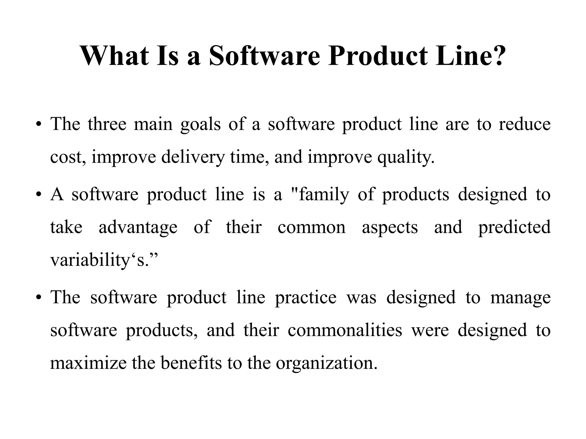 What Is a Software Product Line?
• The three main goals of a software product line are to reduce
cost, improve delivery time, and improve quality.
• A software product line is a "family of products designed to
take advantage of their common aspects and predicted
variability‘s.”
• The software product line practice was designed to manage
software products, and their commonalities were designed to
maximize the benefits to the organization.
 
