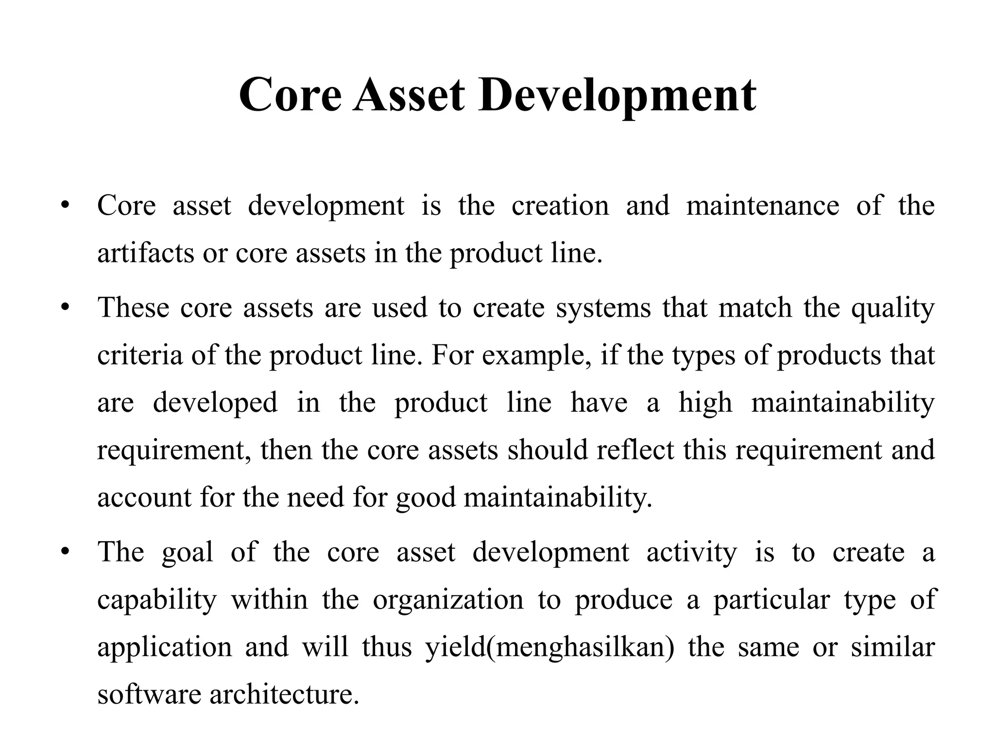Core Asset Development
• Core asset development is the creation and maintenance of the
artifacts or core assets in the product line.
• These core assets are used to create systems that match the quality
criteria of the product line. For example, if the types of products that
are developed in the product line have a high maintainability
requirement, then the core assets should reflect this requirement and
account for the need for good maintainability.
• The goal of the core asset development activity is to create a
capability within the organization to produce a particular type of
application and will thus yield(menghasilkan) the same or similar
software architecture.
 