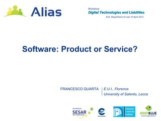 Workshop
                    Digital Technologies and Liabilities
                                EUI, Department of Law,10 April 2012




Software: Product or Service?



         FRANCESCO QUARTA      E.U.I., Florence
                               University of Salento, Lecce
 