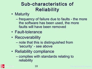 10 ©The McGraw-Hill Companies,
Sub-characteristics of
Reliability
• Maturity
– frequency of failure due to faults - the more
the software has been used, the more
faults will have been removed
• Fault-tolerance
• Recoverability
– note that this is distinguished from
‘security’ - see above
• Reliability compliance
– complies with standards relating to
reliability
 