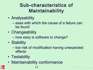 13 ©The McGraw-Hill Companies,
Sub-characteristics of
Maintainability
• Analysability
– ease with which the cause of a failure can
be found
• Changeability
– how easy is software to change?
• Stability
– low risk of modification having unexpected
effects
• Testability
• Maintainability conformance
 