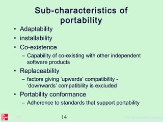 14 ©The McGraw-Hill Companies,
Sub-characteristics of
portability
• Adaptability
• installability
• Co-existence
– Capability of co-existing with other independent
software products
• Replaceability
– factors giving ‘upwards’ compatibility -
‘downwards’ compatibility is excluded
• Portability conformance
– Adherence to standards that support portability
 