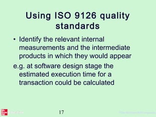 17 ©The McGraw-Hill Companies,
Using ISO 9126 quality
standards
• Identify the relevant internal
measurements and the intermediate
products in which they would appear
e.g. at software design stage the
estimated execution time for a
transaction could be calculated
 
