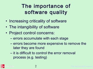 2 ©The McGraw-Hill Companies,
The importance of
software quality
• Increasing criticality of software
• The intangibility of software
• Project control concerns:
– errors accumulate with each stage
– errors become more expensive to remove the
later they are found
– it is difficult to control the error removal
process (e.g. testing)
 
