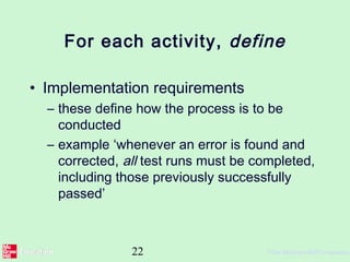 22 ©The McGraw-Hill Companies,
For each activity, define
• Implementation requirements
– these define how the process is to be
conducted
– example ‘whenever an error is found and
corrected, all test runs must be completed,
including those previously successfully
passed’
 