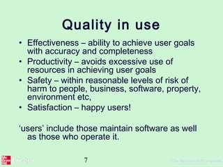 7 ©The McGraw-Hill Companies,
Quality in use
• Effectiveness – ability to achieve user goals
with accuracy and completeness
• Productivity – avoids excessive use of
resources in achieving user goals
• Safety – within reasonable levels of risk of
harm to people, business, software, property,
environment etc,
• Satisfaction – happy users!
‘users’ include those maintain software as well
as those who operate it.
 