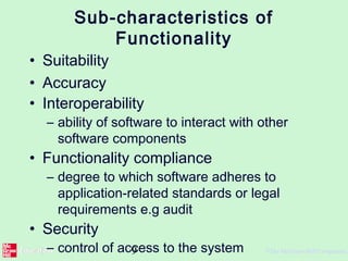 9 ©The McGraw-Hill Companies,
Sub-characteristics of
Functionality
• Suitability
• Accuracy
• Interoperability
– ability of software to interact with other
software components
• Functionality compliance
– degree to which software adheres to
application-related standards or legal
requirements e.g audit
• Security
– control of access to the system
 