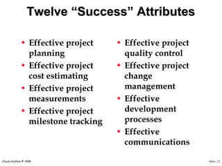 Slide 22Chuck Crafton © 1998
Twelve “Success” Attributes
• Effective project
planning
• Effective project
cost estimating
• Effective project
measurements
• Effective project
milestone tracking
• Effective project
quality control
• Effective project
change
management
• Effective
development
processes
• Effective
communications
 