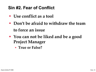 Slide 29Chuck Crafton © 1998
Sin #2. Fear of Conflict
• Use conflict as a tool
• Don't be afraid to withdraw the team
to force an issue
• You can not be liked and be a good
Project Manager
• True or False?
 