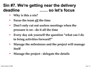 Slide 34Chuck Crafton © 1998
Sin #7. We're getting near the delivery
deadline …… so let’s focus
• Why is this a sin?
• Focus the team all the time
• Don’t only cut out useless meetings when the
pressure is on - do it all the time
• Every day ask yourself the question “what can I do
to bring activities forward?”
• Manage the milestones and the project will manage
itself
• Manage the project - delegate the details
 