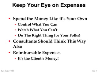 Slide 39Chuck Crafton © 1998
Keep Your Eye on Expenses
• Spend the Money Like it’s Your Own
• Control What You Can
• Watch What You Can’t
• Do The Right Thing for Your Folks!
• Consultants Should Think This Way
Also
• Reimbursable Expenses
• It’s the Client’s Money!
 