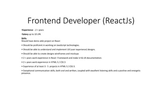 Frontend Developer (ReactJs)
•Experience : 2 + years
•Salary up to 10 LPA
Skills:
Should have demo able project on React
• Should be proficient in working on JavaScript technologies.
• Should be able to understand and implement UX (user experience) designs.
• Should be able to create designs wireframes and mockups
• 2 + years work experience in React Framework and make UI & UX documentation.
• 2 + years work experience in HTML 5 / CSS 3
• Experience of at least 3 - 5 projects in HTML 5 / CSS 3.
• Exceptional communication skills, both oral and written, coupled with excellent listening skills and a positive and energetic
presence.
 