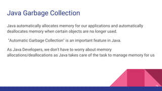 Java Garbage Collection
16
Java automatically allocates memory for our applications and automatically
deallocates memory when certain objects are no longer used.
"Automatic Garbage Collection" is an important feature in Java.
As Java Developers, we don't have to worry about memory
allocations/deallocations as Java takes care of the task to manage memory for us
 
