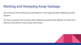 Marking and Sweeping Away Garbage
GC works by first marking all used objects in the heap and then deleting unused
objects.
GC also compacts the memory after deleting unreferenced objects to make new
memory allocations much easier and faster.
17
 