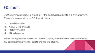 GC roots
JVM references GC roots, which refer the application objects in a tree structure.
There are several kinds of GC Roots in Java.
1. Local Variables
2. Active Java Threads
3. Static variables
4. JNI references
When the application can reach these GC roots, the whole tree is reachable and
GC can determine which objects are the live objects.
18
 