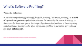 What’s Software Profiling?
Wikipedia definition:
In software engineering, profiling ("program profiling", "software profiling") is a form
of dynamic program analysis that measures, for example, the space (memory) or
time complexity of a program, the usage of particular instructions, or the frequency
and duration of function calls. Most commonly, profiling information serves to aid
program optimization.
https://en.wikipedia.org/wiki/Profiling_(computer_programming)
2
 