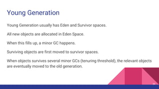 Young Generation
Young Generation usually has Eden and Survivor spaces.
All new objects are allocated in Eden Space.
When this fills up, a minor GC happens.
Surviving objects are first moved to survivor spaces.
When objects survives several minor GCs (tenuring threshold), the relevant objects
are eventually moved to the old generation.
20
 