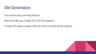 Old Generation
This stores long surviving objects.
When this fills up, a major GC (full GC) happens.
A major GC takes a longer time as it has to check all live objects.
21
 