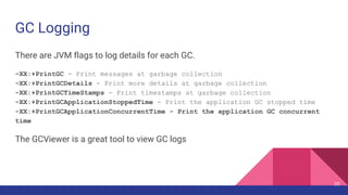 GC Logging
There are JVM flags to log details for each GC.
-XX:+PrintGC - Print messages at garbage collection
-XX:+PrintGCDetails - Print more details at garbage collection
-XX:+PrintGCTimeStamps - Print timestamps at garbage collection
-XX:+PrintGCApplicationStoppedTime - Print the application GC stopped time
-XX:+PrintGCApplicationConcurrentTime - Print the application GC concurrent
time
The GCViewer is a great tool to view GC logs
25
 