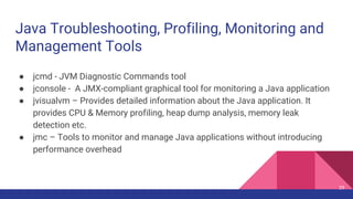 Java Troubleshooting, Profiling, Monitoring and
Management Tools
● jcmd - JVM Diagnostic Commands tool
● jconsole - A JMX-compliant graphical tool for monitoring a Java application
● jvisualvm – Provides detailed information about the Java application. It
provides CPU & Memory profiling, heap dump analysis, memory leak
detection etc.
● jmc – Tools to monitor and manage Java applications without introducing
performance overhead
29
 
