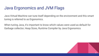 Java Ergonomics and JVM Flags
Java Virtual Machine can tune itself depending on the environment and this smart
tuning is referred to as Ergonomics.
When tuning Java, it's important to know which values were used as default for
Garbage collector, Heap Sizes, Runtime Compiler by Java Ergonomics
32
 