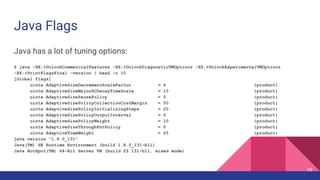 Java Flags
Java has a lot of tuning options:
$ java -XX:+UnlockCommercialFeatures -XX:+UnlockDiagnosticVMOptions -XX:+UnlockExperimentalVMOptions
-XX:+PrintFlagsFinal -version | head -n 10
[Global flags]
uintx AdaptiveSizeDecrementScaleFactor = 4 {product}
uintx AdaptiveSizeMajorGCDecayTimeScale = 10 {product}
uintx AdaptiveSizePausePolicy = 0 {product}
uintx AdaptiveSizePolicyCollectionCostMargin = 50 {product}
uintx AdaptiveSizePolicyInitializingSteps = 20 {product}
uintx AdaptiveSizePolicyOutputInterval = 0 {product}
uintx AdaptiveSizePolicyWeight = 10 {product}
uintx AdaptiveSizeThroughPutPolicy = 0 {product}
uintx AdaptiveTimeWeight = 25 {product}
java version "1.8.0_131"
Java(TM) SE Runtime Environment (build 1.8.0_131-b11)
Java HotSpot(TM) 64-Bit Server VM (build 25.131-b11, mixed mode)
35
 