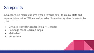 Safepoints
A safepoint is a moment in time when a thread’s data, its internal state and
representation in the JVM are, well, safe for observation by other threads in the
JVM.
● Between every 2 bytecodes (interpreter mode)
● Backedge of non-’counted’ loops
● Method exit
● JNI call exit
43
 