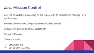 Java Mission Control
A set of powerful tools running on the Oracle JDK to monitor and manage Java
applications
Free for development use (Oracle Binary Code License)
Available in JDK since Java 7 update 40
Supports Plugins
Two main tools
1. JMX Console
2. Java Flight Recorder
48
 