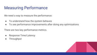 Measuring Performance
5
We need a way to measure the performance:
● To understand how the system behaves
● To see performance improvements after doing any optimizations
There are two key performance metrics.
● Response Time/Latency
● Throughput
 