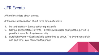 JFR Events
JFR collects data about events.
JFR collects information about three types of events:
1. Instant events – Events occurring instantly
2. Sample (Requestable) events – Events with a user configurable period to
provide a sample of system activity
3. Duration events – Events taking some time to occur. The event has a start
and end time. You can set a threshold.
51
 