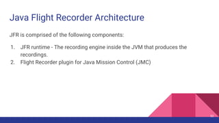 Java Flight Recorder Architecture
JFR is comprised of the following components:
1. JFR runtime - The recording engine inside the JVM that produces the
recordings.
2. Flight Recorder plugin for Java Mission Control (JMC)
52
 
