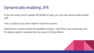Dynamically enabling JFR
If you are using Java 8 update 40 (8u40) or later, you can now dynamically enable
JFR.
This is useful as we don’t need to restart the server.
Sometimes a restart solves the problem anyway. :) But that’s just temporary and
it’s always good to analyze the root cause of the problem.
54
 