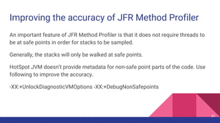 Improving the accuracy of JFR Method Profiler
An important feature of JFR Method Profiler is that it does not require threads to
be at safe points in order for stacks to be sampled.
Generally, the stacks will only be walked at safe points.
HotSpot JVM doesn’t provide metadata for non-safe point parts of the code. Use
following to improve the accuracy.
-XX:+UnlockDiagnosticVMOptions -XX:+DebugNonSafepoints
55
 