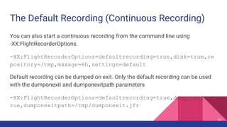 The Default Recording (Continuous Recording)
You can also start a continuous recording from the command line using
-XX:FlightRecorderOptions.
-XX:FlightRecorderOptions=defaultrecording=true,disk=true,re
pository=/tmp,maxage=6h,settings=default
Default recording can be dumped on exit. Only the default recording can be used
with the dumponexit and dumponexitpath parameters
-XX:FlightRecorderOptions=defaultrecording=true,dumponexit=t
rue,dumponexitpath=/tmp/dumponexit.jfr
62
 
