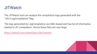 JITWatch
The JITWatch tool can analyze the compilation logs generated with the
“-XX:+LogCompilation” flag.
The logs generated by LogCompilation are XML-based and has lot of information
related to JIT compilation. Hence these files are very large.
https://github.com/AdoptOpenJDK/jitwatch
71
 