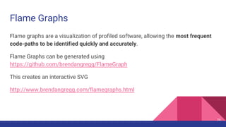 Flame Graphs
Flame graphs are a visualization of profiled software, allowing the most frequent
code-paths to be identified quickly and accurately.
Flame Graphs can be generated using
https://github.com/brendangregg/FlameGraph
This creates an interactive SVG
http://www.brendangregg.com/flamegraphs.html
74
 